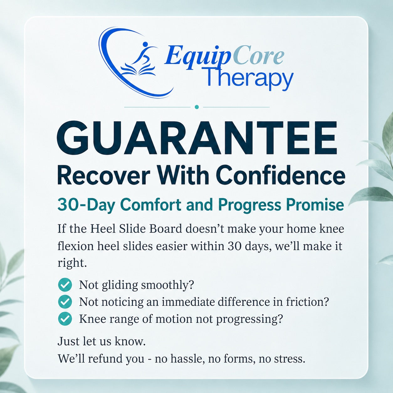 EquipCore Therapy 30-Day Comfort and Progress Promise — full refund if the Heel Slide Board doesn't make home knee-flexion heel slides easier within 30 days.